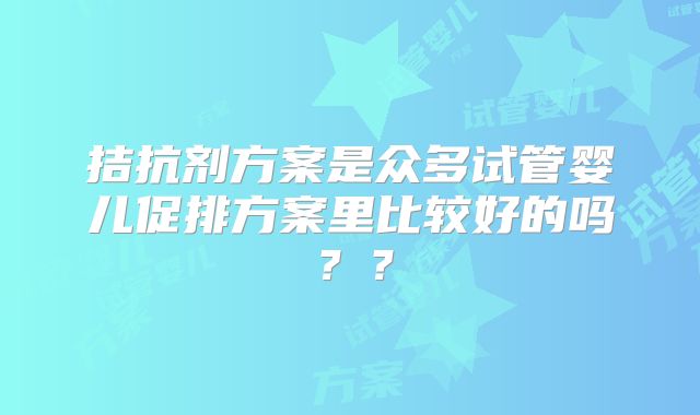 拮抗剂方案是众多试管婴儿促排方案里比较好的吗？？