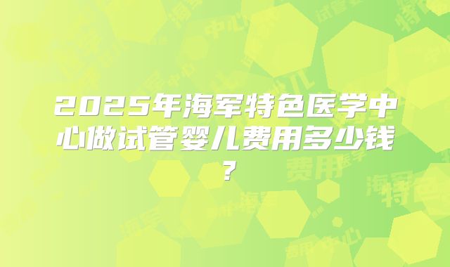 2025年海军特色医学中心做试管婴儿费用多少钱？