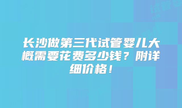长沙做第三代试管婴儿大概需要花费多少钱?附详细价格!