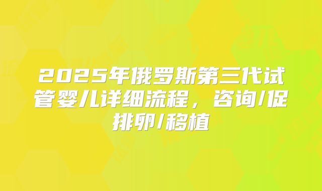 2025年俄罗斯第三代试管婴儿详细流程,咨询/促排卵/移植