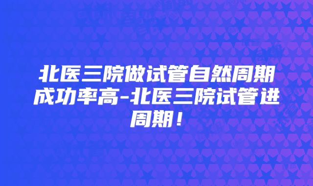 北医三院做试管自然周期成功率高-北医三院试管进周期!