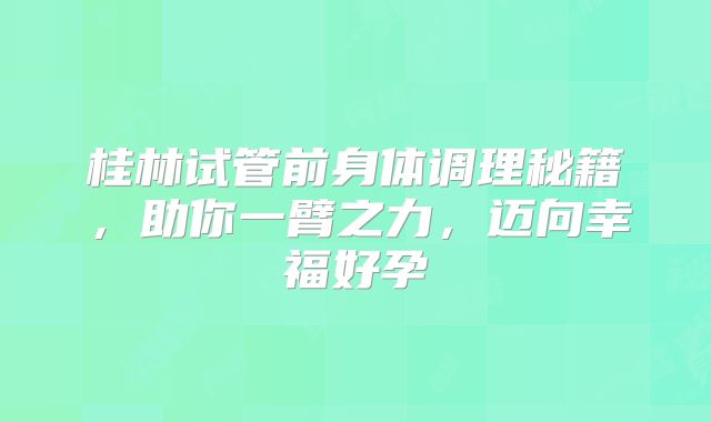 桂林试管前身体调理秘籍，助你一臂之力，迈向幸福好孕