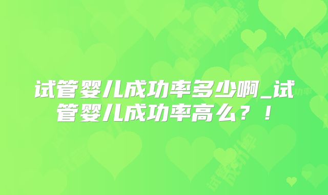 试管婴儿成功率多少啊_试管婴儿成功率高么?!