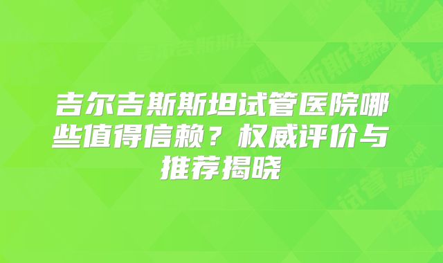 吉尔吉斯斯坦试管医院哪些值得信赖？权威评价与推荐揭晓