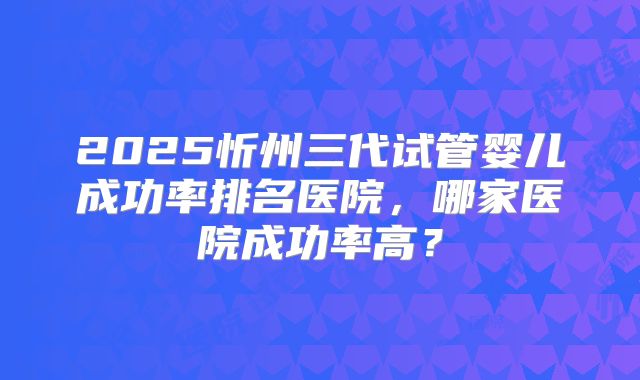 2025忻州三代试管婴儿成功率排名医院，哪家医院成功率高？