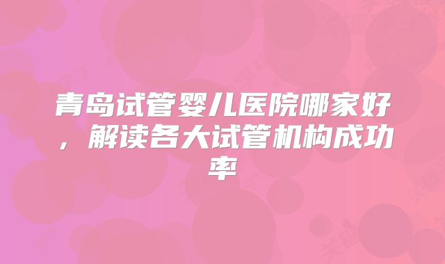 青岛试管婴儿医院哪家好,解读各大试管机构成功率