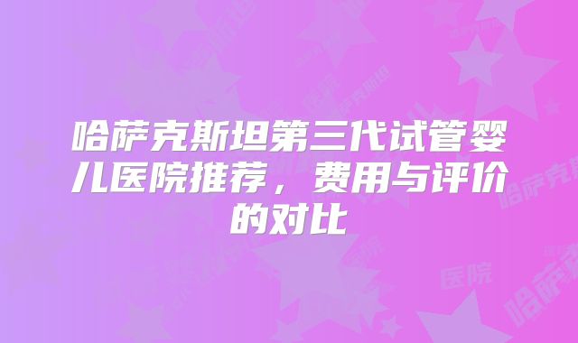 哈萨克斯坦第三代试管婴儿医院推荐，费用与评价的对比