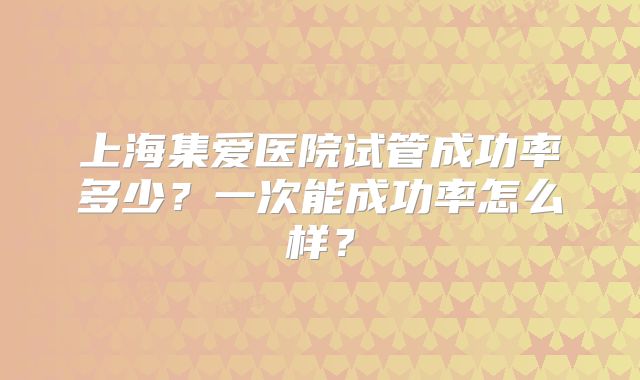 上海集爱医院试管成功率多少？一次能成功率怎么样？