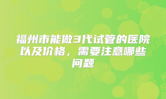 福州市能做3代试管的医院以及价格，需要注意哪些问题