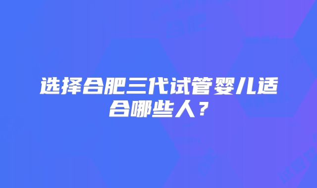 选择合肥三代试管婴儿适合哪些人？