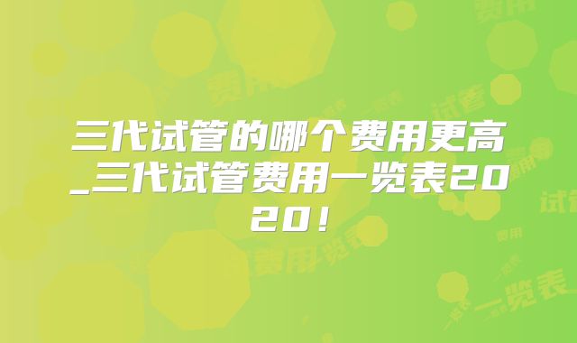 三代试管的哪个费用更高_三代试管费用一览表2020！