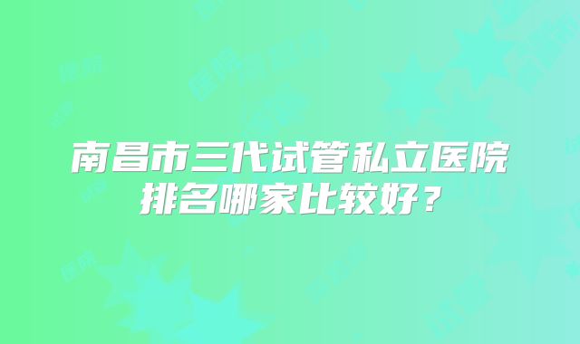 南昌市三代试管私立医院排名哪家比较好?