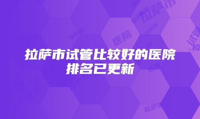 拉萨市试管比较好的医院排名已更新