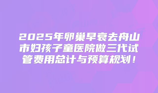 2025年卵巢早衰去舟山市妇孩子童医院做三代试管费用总计与预算规划!