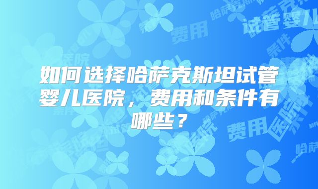 如何选择哈萨克斯坦试管婴儿医院，费用和条件有哪些？