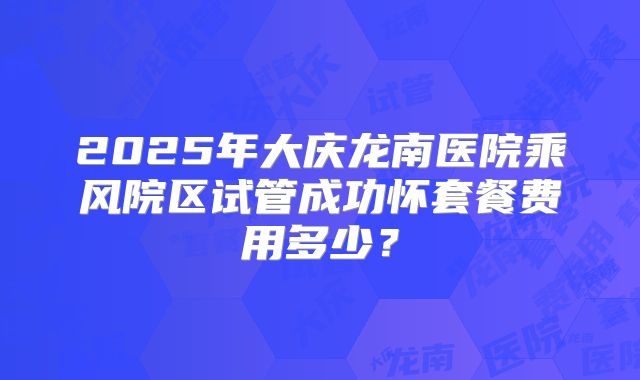 2025年大庆龙南医院乘风院区试管成功怀套餐费用多少?