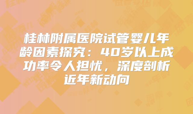 桂林附属医院试管婴儿年龄因素探究：40岁以上成功率令人担忧，深度剖析近年新动向