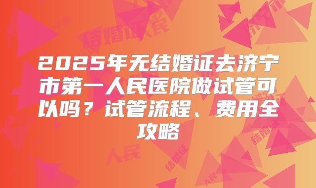 2025年无结婚证去济宁市第一人民医院做试管可以吗?试管流程、费用全攻略