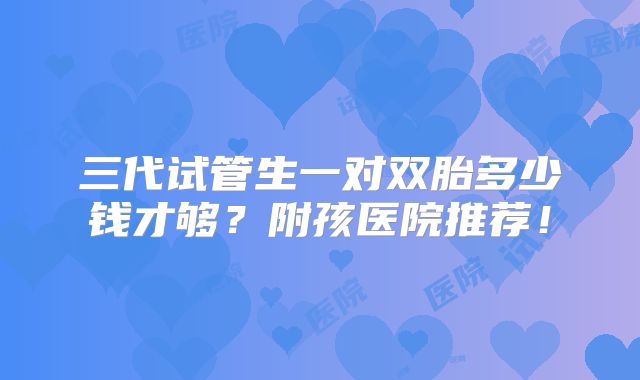 三代试管生一对双胎多少钱才够?附孩医院推荐!