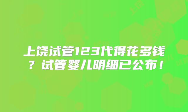 上饶试管123代得花多钱?试管婴儿明细已公布!