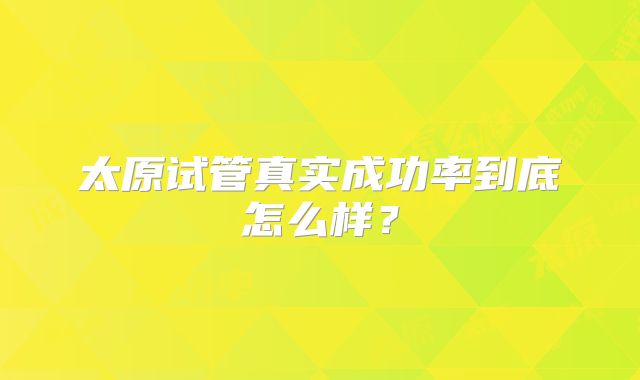 太原试管真实成功率到底怎么样？