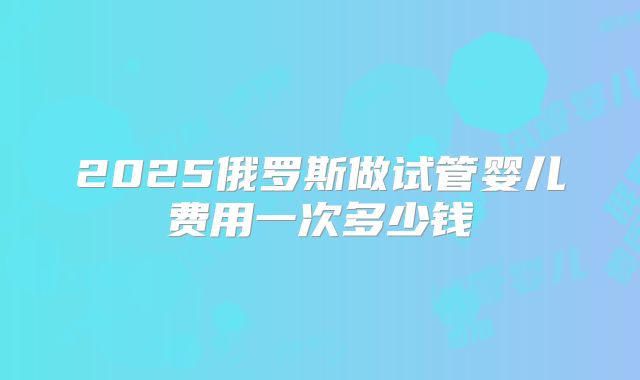 2025俄罗斯做试管婴儿费用一次多少钱