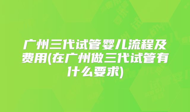 广州三代试管婴儿流程及费用(在广州做三代试管有什么要求)