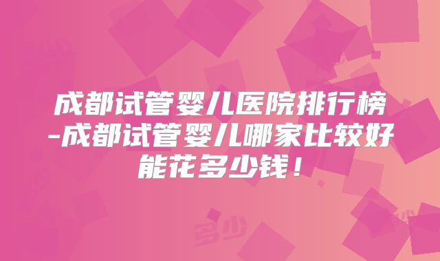 成都试管婴儿医院排行榜-成都试管婴儿哪家比较好能花多少钱！