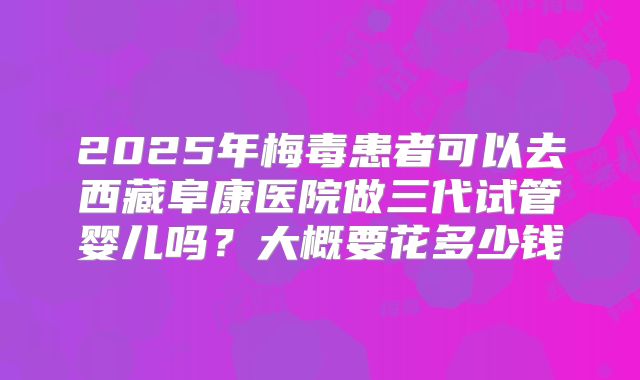2025年梅毒患者可以去西藏阜康医院做三代试管婴儿吗?大概要花多少钱