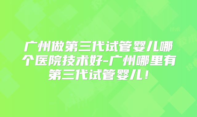 广州做第三代试管婴儿哪个医院技术好-广州哪里有第三代试管婴儿！