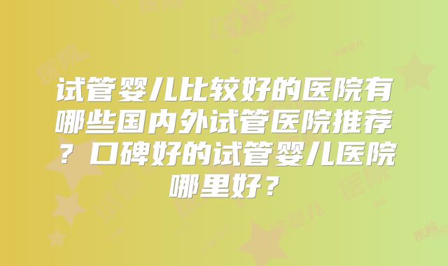试管婴儿比较好的医院有哪些国内外试管医院推荐?口碑好的试管婴儿医院哪里好?