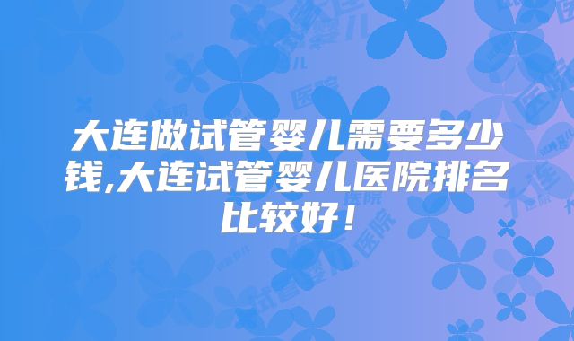 大连做试管婴儿需要多少钱,大连试管婴儿医院排名比较好！