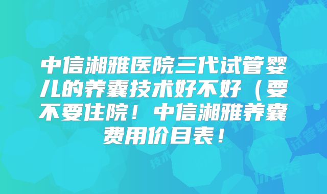 中信湘雅医院三代试管婴儿的养囊技术好不好（要不要住院！中信湘雅养囊费用价目表！
