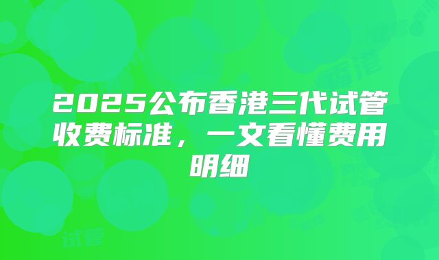 2025公布香港三代试管收费标准,一文看懂费用明细