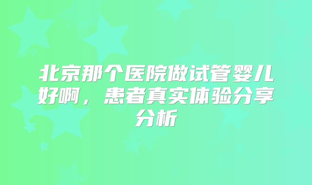 北京那个医院做试管婴儿好啊，患者真实体验分享分析