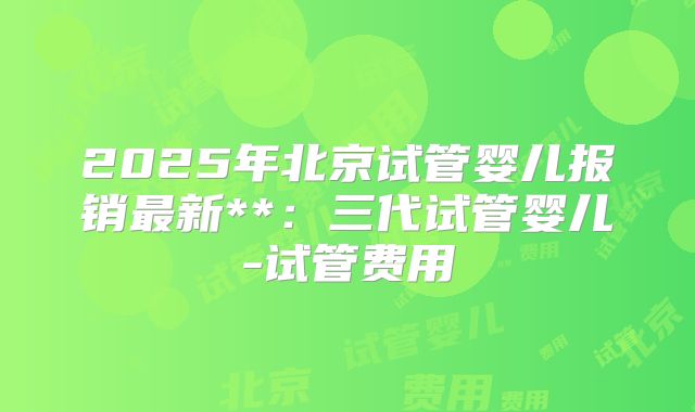 2025年北京试管婴儿报销最新**:三代试管婴儿-试管费用