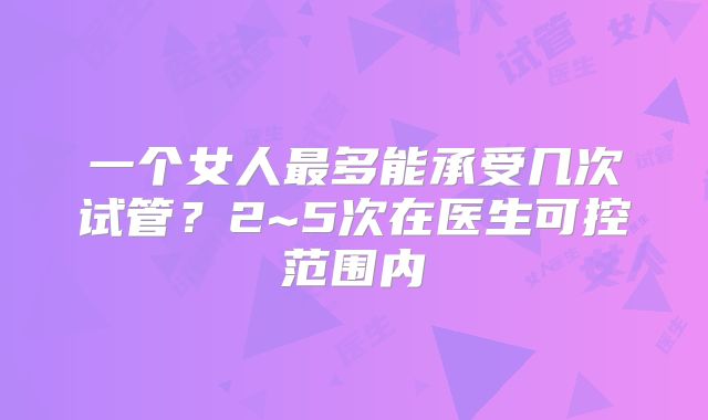 一个女人最多能承受几次试管?2~5次在医生可控范围内
