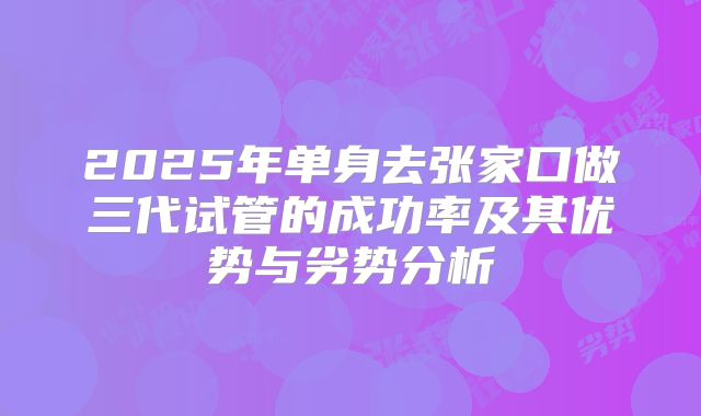 2025年单身去张家口做三代试管的成功率及其优势与劣势分析