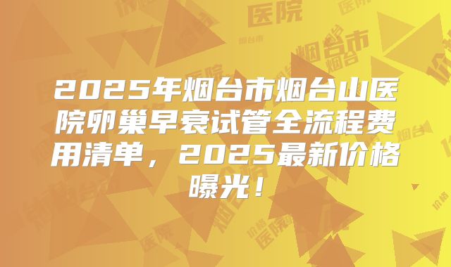 2025年烟台市烟台山医院卵巢早衰试管全流程费用清单，2025最新价格曝光！
