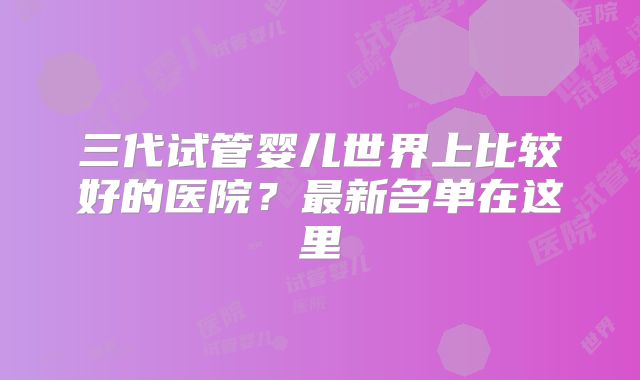 三代试管婴儿世界上比较好的医院?最新名单在这里