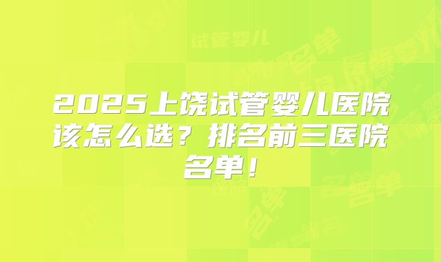 2025上饶试管婴儿医院该怎么选?排名前三医院名单!