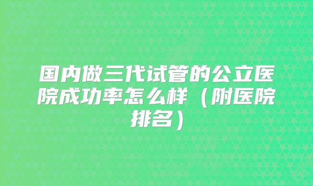 国内做三代试管的公立医院成功率怎么样（附医院排名）