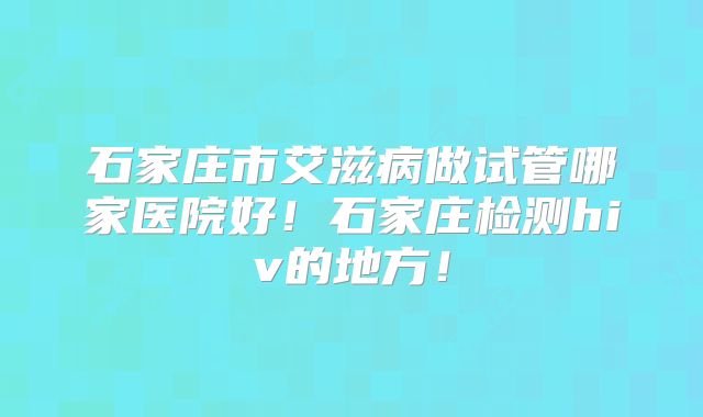 石家庄市艾滋病做试管哪家医院好!石家庄检测hiv的地方!