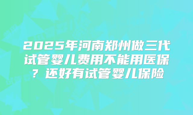 2025年河南郑州做三代试管婴儿费用不能用医保？还好有试管婴儿保险