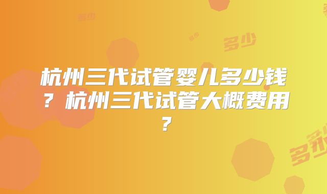 杭州三代试管婴儿多少钱？杭州三代试管大概费用？