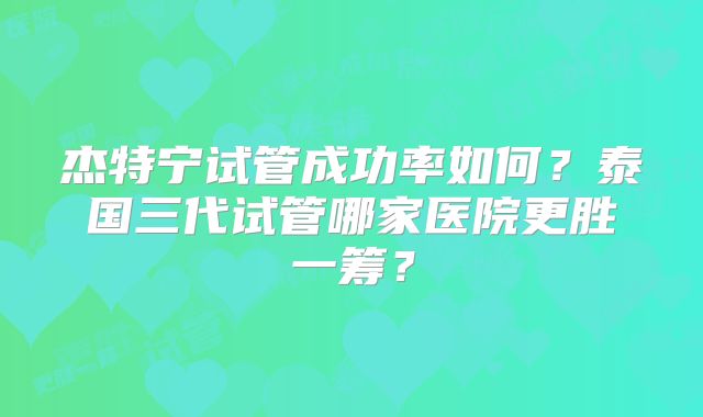 杰特宁试管成功率如何?泰国三代试管哪家医院更胜一筹?