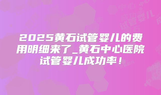 2025黄石试管婴儿的费用明细来了_黄石中心医院试管婴儿成功率!