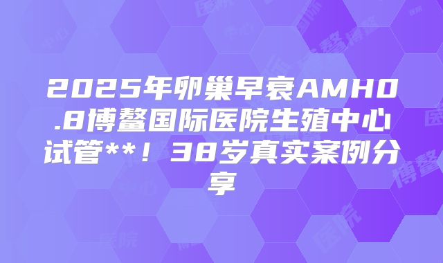 2025年卵巢早衰AMH0.8博鳌国际医院生殖中心试管**！38岁真实案例分享