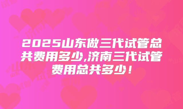 2025山东做三代试管总共费用多少,济南三代试管费用总共多少！