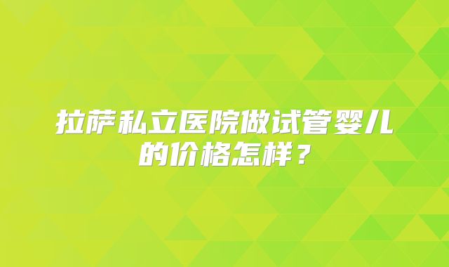 拉萨私立医院做试管婴儿的价格怎样？